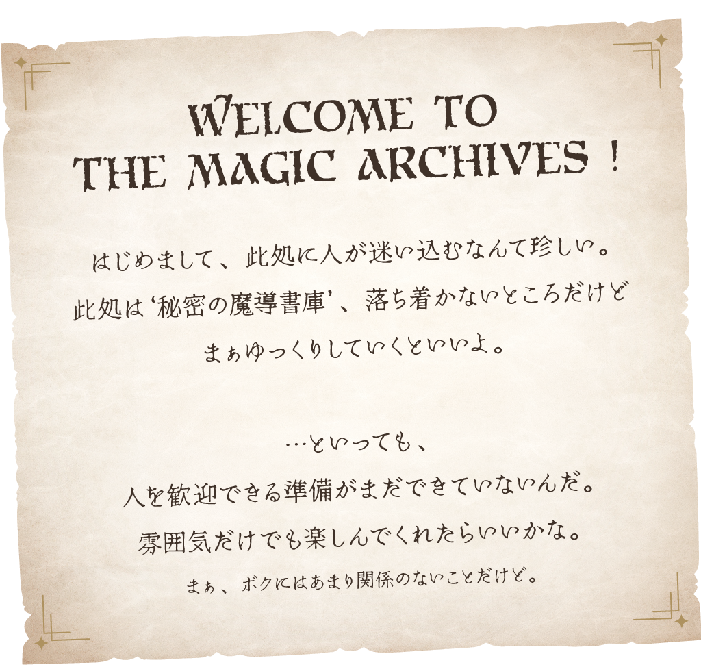 はじめまして、此処に人が迷い込むなんて珍しい。此処は秘密の魔導書庫、落ち着かないところだけどまぁゆっくりしていくといいよ。…といっても、人を歓迎できる準備はまだできていないんだ。雰囲気だけでも楽しんでくれたらいいかな。まぁ、ボクにはあまり関係のないことだけど。